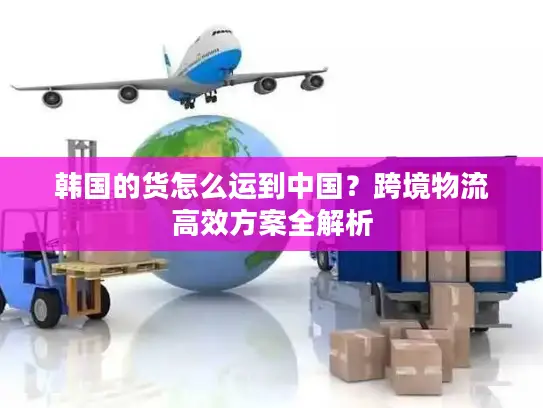 韩国的货怎么运到中国？跨境物流高效方案全解析