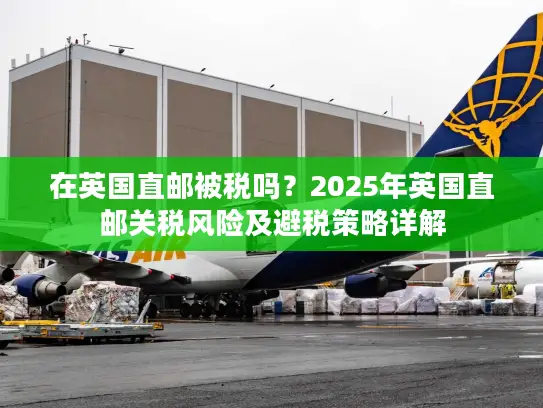 在英国直邮被税吗？2025年英国直邮关税风险及避税策略详解