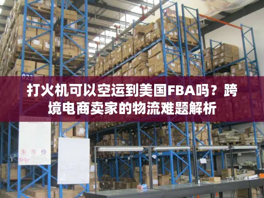 打火机可以空运到美国FBA吗？跨境电商卖家的物流难题解析