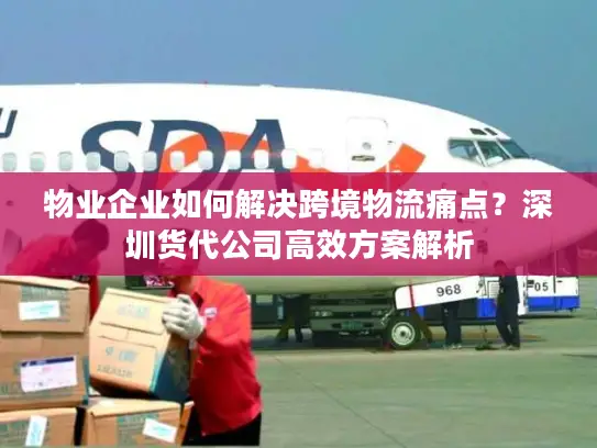 物业企业如何解决跨境物流痛点？深圳货代公司高效方案解析