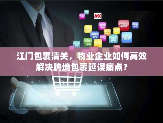 江门包裹清关，物业企业如何高效解决跨境包裹延误痛点？