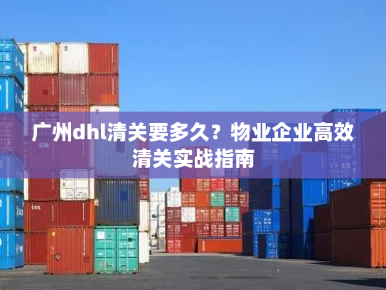 广州dhl清关要多久？物业企业高效清关实战指南