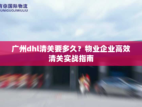 广州dhl清关要多久？物业企业高效清关实战指南