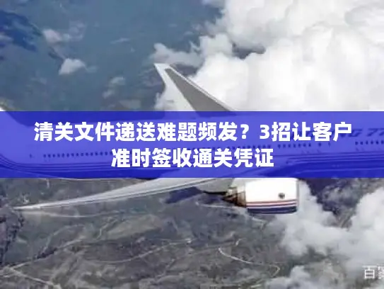 清关文件递送难题频发？3招让客户准时签收通关凭证