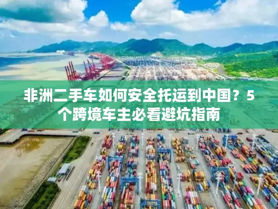 非洲二手车如何安全托运到中国？5个跨境车主必看避坑指南