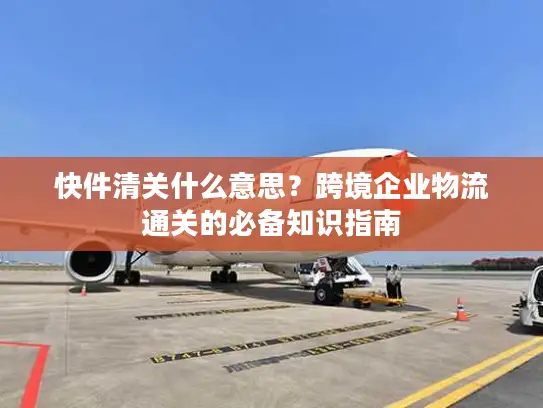 快件清关什么意思？跨境企业物流通关的必备知识指南