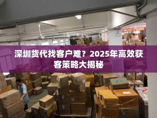 深圳货代找客户难？2025年高效获客策略大揭秘