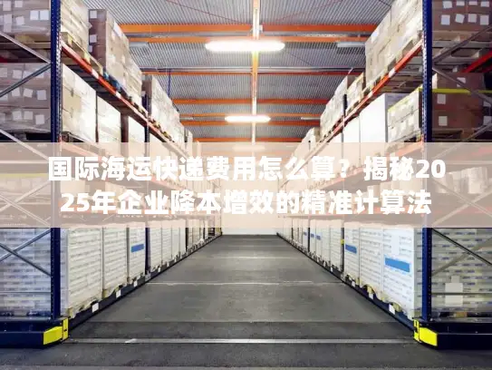 国际海运快递费用怎么算？揭秘2025年企业降本增效的精准计算法