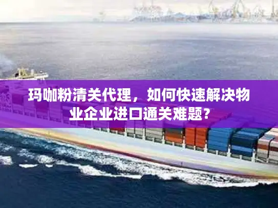 玛咖粉清关代理，如何快速解决物业企业进口通关难题？