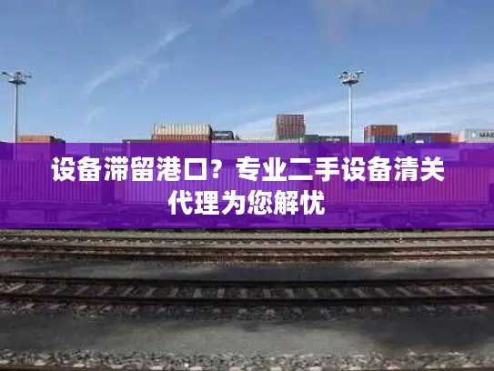 设备滞留港口？专业二手设备清关代理为您解忧