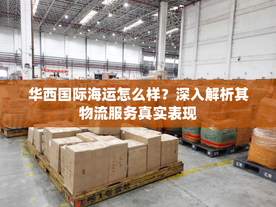 华西国际海运怎么样？深入解析其物流服务真实表现