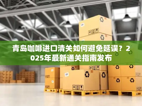 青岛咖啡进口清关如何避免延误？2025年最新通关指南发布