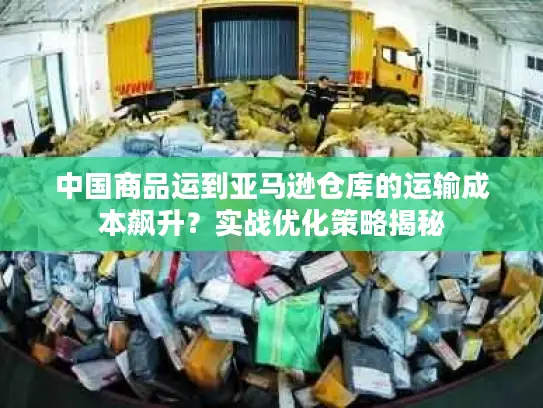 中国商品运到亚马逊仓库的运输成本飙升？实战优化策略揭秘