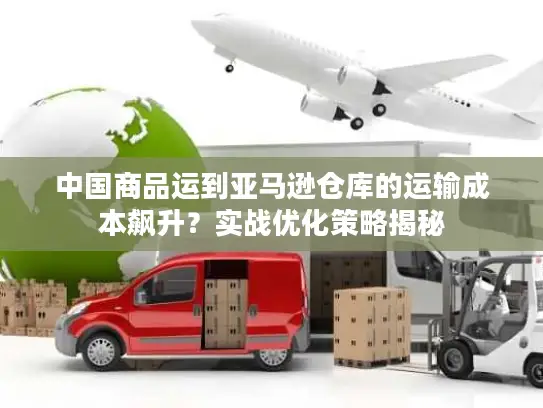 中国商品运到亚马逊仓库的运输成本飙升？实战优化策略揭秘
