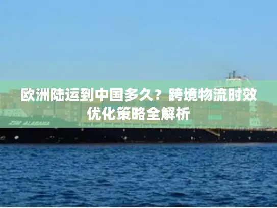 欧洲陆运到中国多久？跨境物流时效优化策略全解析