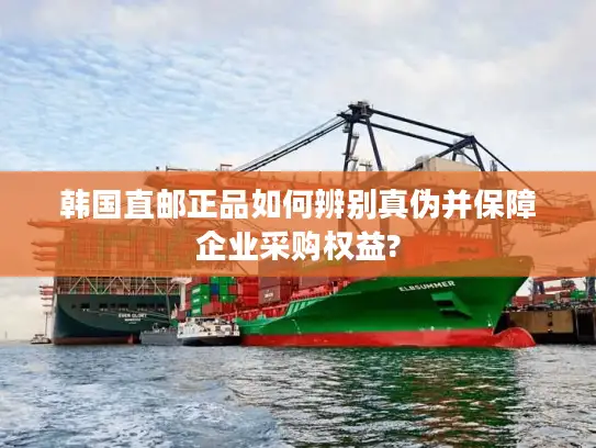 韩国直邮正品如何辨别真伪并保障企业采购权益?