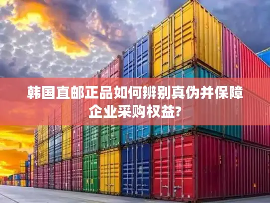 韩国直邮正品如何辨别真伪并保障企业采购权益?