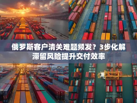 俄罗斯客户清关难题频发？3步化解滞留风险提升交付效率