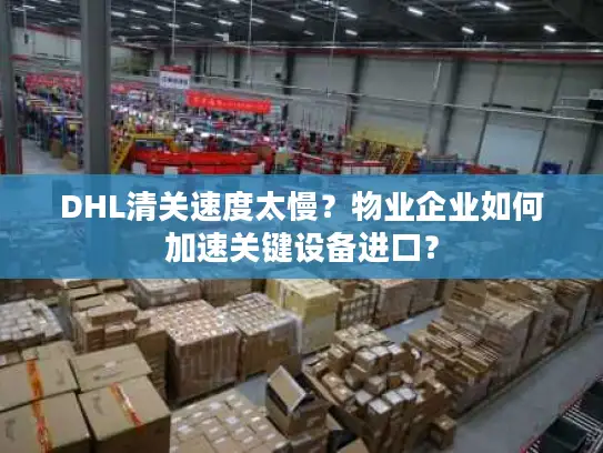 DHL清关速度太慢？物业企业如何加速关键设备进口？