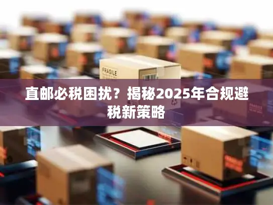 直邮必税困扰？揭秘2025年合规避税新策略