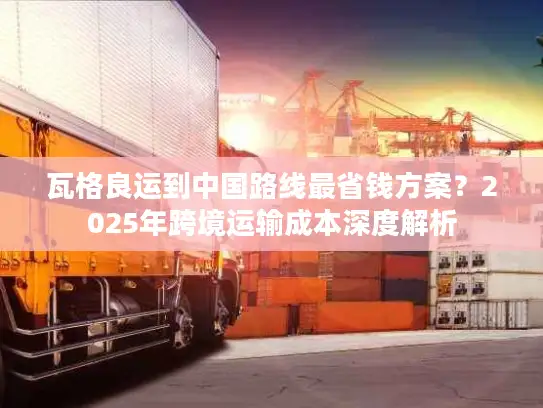 瓦格良运到中国路线最省钱方案？2025年跨境运输成本深度解析