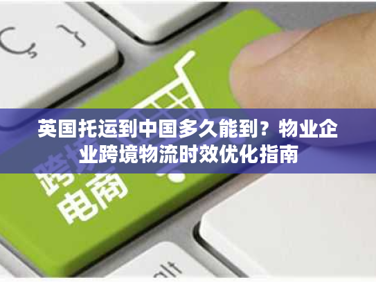 英国托运到中国多久能到？物业企业跨境物流时效优化指南