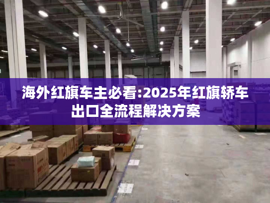 海外红旗车主必看:2025年红旗轿车出口全流程解决方案