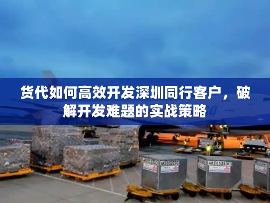 货代如何高效开发深圳同行客户，破解开发难题的实战策略