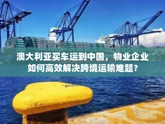 澳大利亚买车运到中国，物业企业如何高效解决跨境运输难题？