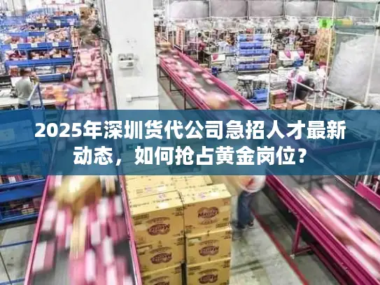2025年深圳货代公司急招人才最新动态，如何抢占黄金岗位？