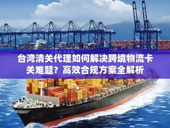 台湾清关代理如何解决跨境物流卡关难题？高效合规方案全解析