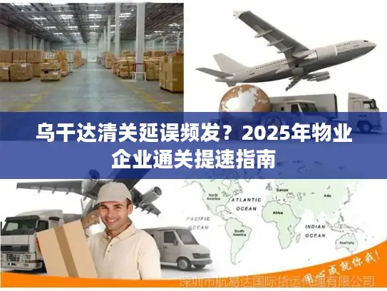 乌干达清关延误频发？2025年物业企业通关提速指南