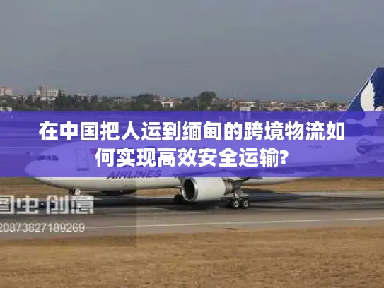 在中国把人运到缅甸的跨境物流如何实现高效安全运输?