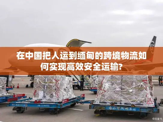 在中国把人运到缅甸的跨境物流如何实现高效安全运输?