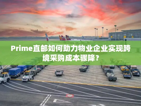 Prime直邮如何助力物业企业实现跨境采购成本骤降？