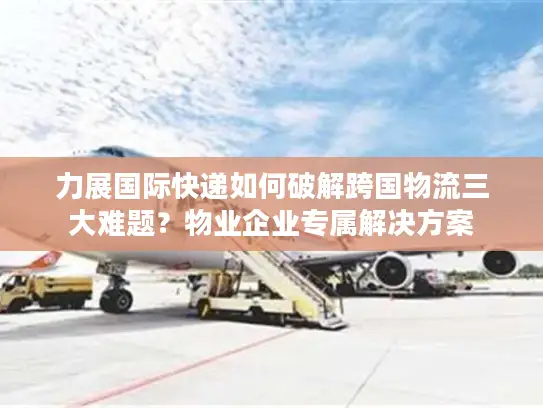 力展国际快递如何破解跨国物流三大难题？物业企业专属解决方案