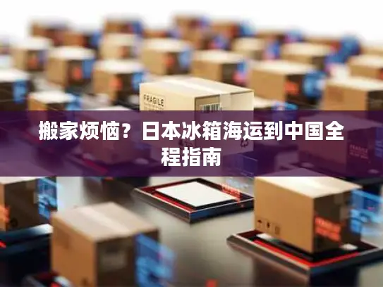 搬家烦恼？日本冰箱海运到中国全程指南