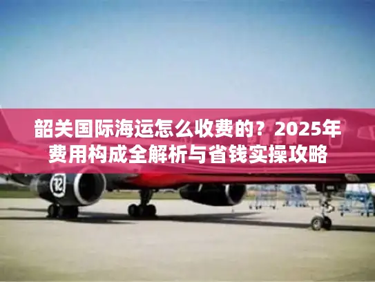 韶关国际海运怎么收费的？2025年费用构成全解析与省钱实操攻略