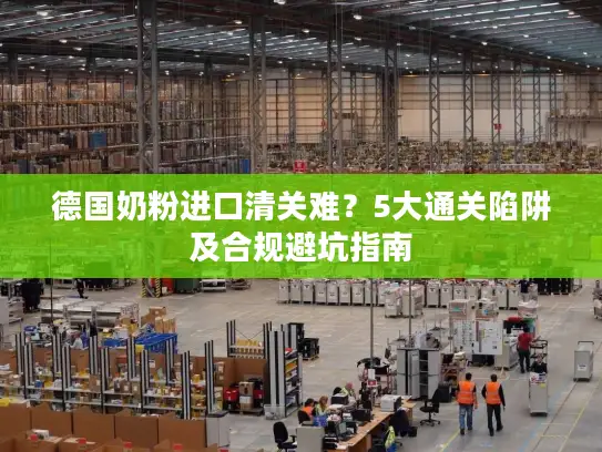 德国奶粉进口清关难？5大通关陷阱及合规避坑指南