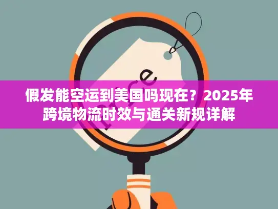 假发能空运到美国吗现在？2025年跨境物流时效与通关新规详解