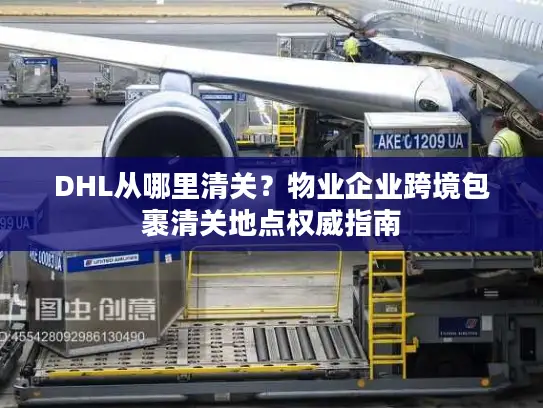 DHL从哪里清关？物业企业跨境包裹清关地点权威指南