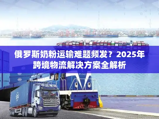 俄罗斯奶粉运输难题频发?2025年跨境物流解决方案全解析 俄罗斯奶粉运输难题频发?2025年跨境物流解决方案全解析
