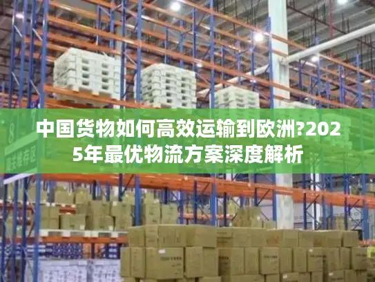 中国货物如何高效运输到欧洲?2025年最优物流方案深度解析