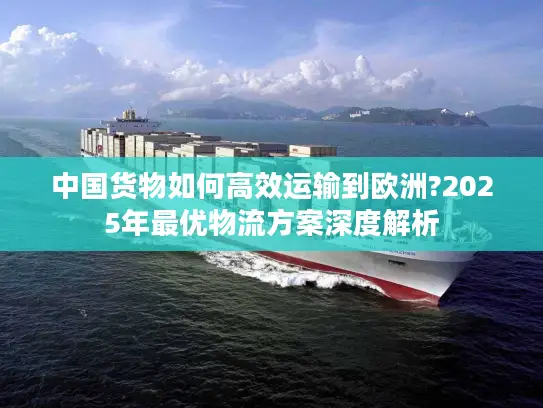 中国货物如何高效运输到欧洲?2025年最优物流方案深度解析