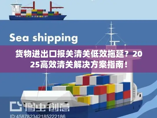 货物进出口报关清关低效拖延？2025高效清关解决方案指南！