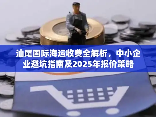 汕尾国际海运收费全解析，中小企业避坑指南及2025年报价策略