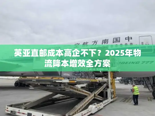 英亚直邮成本高企不下？2025年物流降本增效全方案