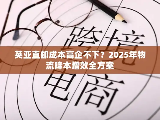 英亚直邮成本高企不下？2025年物流降本增效全方案