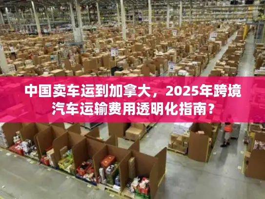 中国卖车运到加拿大，2025年跨境汽车运输费用透明化指南？