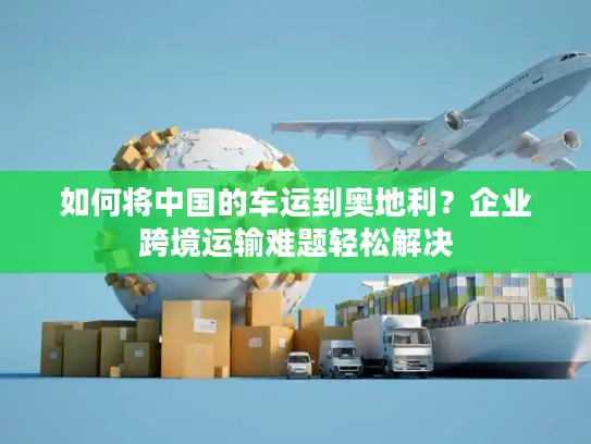 如何将中国的车运到奥地利？企业跨境运输难题轻松解决